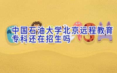 中国石油大学（北京）远程教育专科还在招生吗