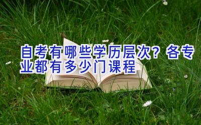 自考有哪些学历层次？各专业都有多少门课程