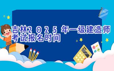 吉林2025年一级建造师考试报名时间