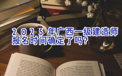 2025年广西一级建造师报名时间确定了吗？