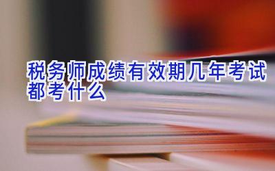 税务师成绩有效期几年 考试都考什么