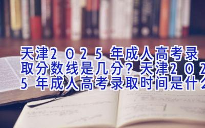 天津2025年成人高考录取分数线是几分？天津2025年成人高考录取时间是什么时候