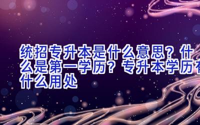 统招专升本是什么意思？什么是第一学历？专升本学历有什么用处