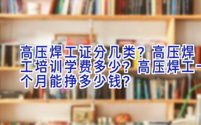 高压焊工证分几类？高压焊工培训学费多少？高压焊工一个月能挣多少钱？