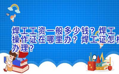 焊工工资一般多少钱？焊工操作证在哪里办？焊工证怎样办理？