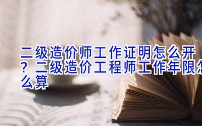二级造价师工作证明怎么开？二级造价工程师工作年限怎么算