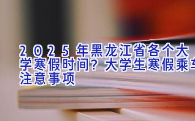 2025年黑龙江省各个大学寒假时间？大学生寒假乘车注意事项