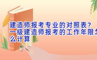 建造师报考专业的对照表？一级建造师报考的工作年限怎么计算