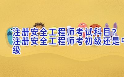 注册安全工程师考试科目？注册安全工程师考初级还是中级