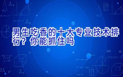 男生吃香的十大专业技术排行？你能抓住吗