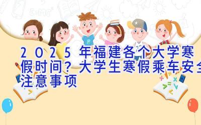 2025年福建各个大学寒假时间？大学生寒假乘车安全注意事项