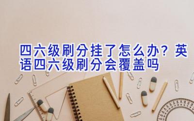 四六级刷分挂了怎么办？英语四六级刷分会覆盖吗
