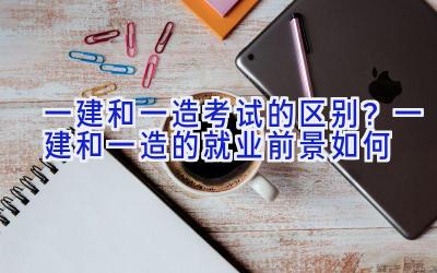 一建和一造考试的区别？一建和一造的就业前景如何