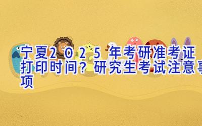 宁夏2025年考研准考证打印时间？研究生考试注意事项