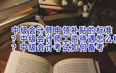 中级会计师申领补贴的标准？中级会计师工资待遇怎么样？中级会计考试如何备考