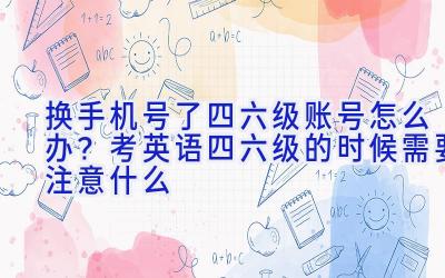 换手机号了四六级账号怎么办？考英语四六级的时候需要注意什么
