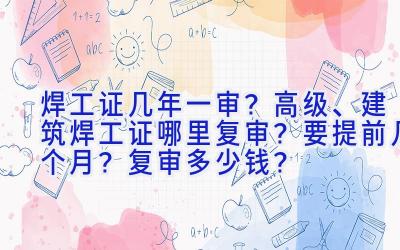 焊工证几年一审？高级、建筑焊工证哪里复审？要提前几个月？复审多少钱？