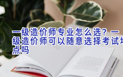 一级造价师专业怎么选？一级造价师可以随意选择考试地点吗