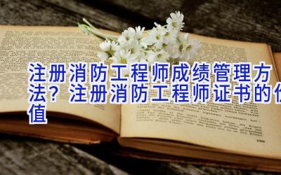 注册消防工程师成绩管理方法？注册消防工程师证书的价值