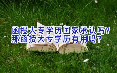 函授大专学历国家承认吗？那函授大专学历有用吗？