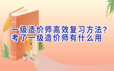 一级造价师高效复习方法？考了一级造价师有什么用