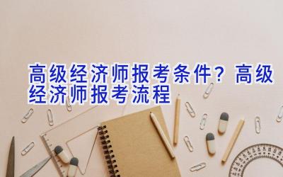 高级经济师报考条件？高级经济师报考流程