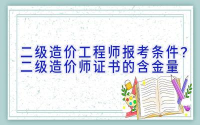 二级造价工程师报考条件？二级造价师证书的含金量
