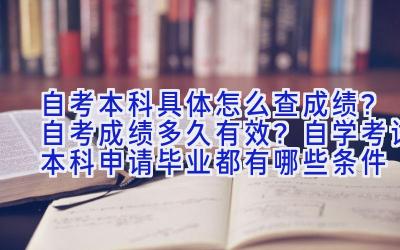 自考本科具体怎么查成绩？自考成绩多久有效？自学考试本科申请毕业都有哪些条件