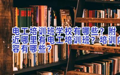 电工培训班学校有哪些？附近哪里有电工培训班？培训内容有哪些？