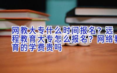 网教大专什么时间报名？远程教育大专怎么报名？网络教育的学费贵吗