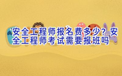安全工程师报名费多少？安全工程师考试需要报班吗