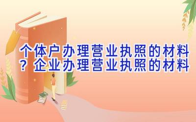 个体户办理营业执照的材料？企业办理营业执照的材料