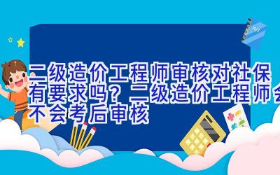 二级造价工程师审核对社保有要求吗？二级造价工程师会不会考后审核