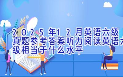 2025年12月英语六级真题参考答案（听力+阅读） 英语六级相当于什么水平