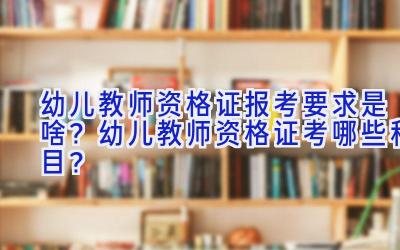 幼儿教师资格证报考要求是啥？幼儿教师资格证考哪些科目？