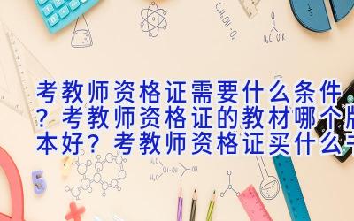 考教师资格证需要什么条件？考教师资格证的教材哪个版本好？考教师资格证买什么书？