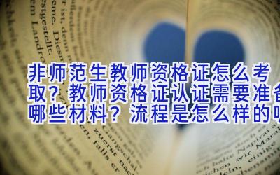 非师范生教师资格证怎么考取？教师资格证认证需要准备哪些材料？流程是怎么样的呢？