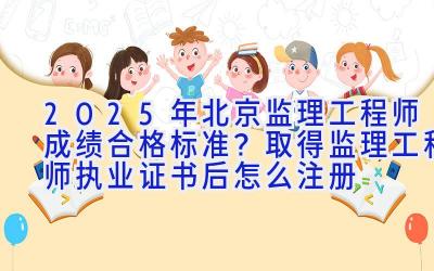 2025年北京监理工程师成绩合格标准？取得监理工程师执业证书后怎么注册