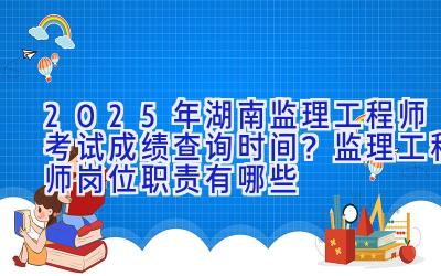 2025年湖南监理工程师考试成绩查询时间？监理工程师岗位职责有哪些