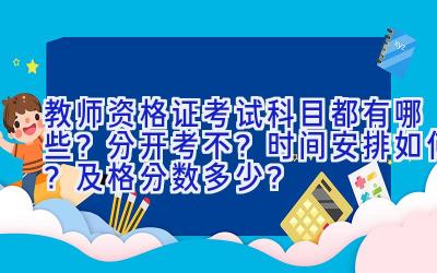 教师资格证考试科目都有哪些？分开考不？时间安排如何？及格分数多少？