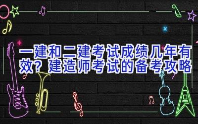 一建和二建考试成绩几年有效？建造师考试的备考攻略