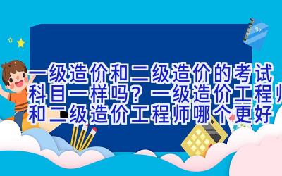 一级造价和二级造价的考试科目一样吗？一级造价工程师和二级造价工程师哪个更好