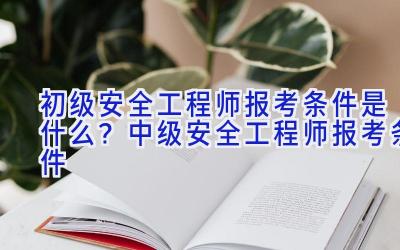 初级安全工程师报考条件是什么？中级安全工程师报考条件
