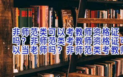 非师范类可以考教师资格证吗？非师范类考教师资格证可以当老师吗？非师范类考教师资格证的报考条件