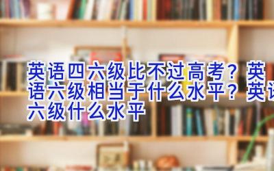 英语四六级比不过高考？英语六级相当于什么水平？英语六级什么水平