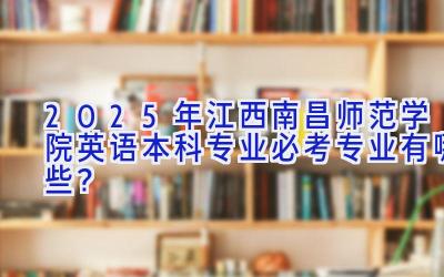2025年江西南昌师范学院英语（本科）专业必考专业有哪些？
