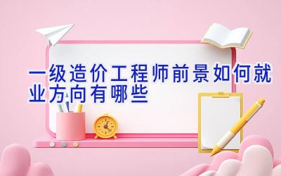 一级造价工程师前景如何 就业方向有哪些