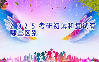 2025考研初试和复试有哪些区别