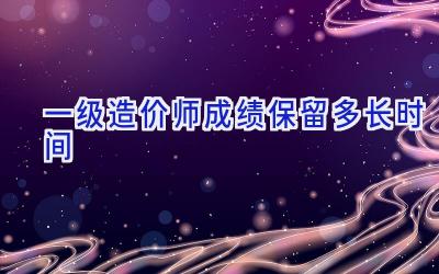 一级造价师成绩保留多长时间