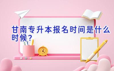 甘南专升本报名时间是什么时候？